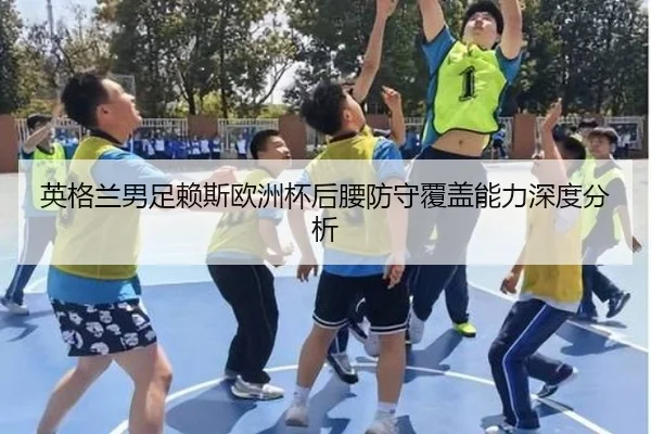 英格兰男足赖斯欧洲杯后腰防守覆盖能力深度分析